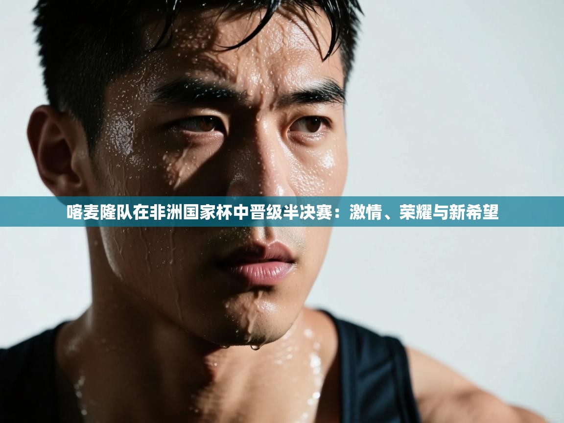 喀麦隆队在非洲国家杯中晋级半决赛:激情、荣耀与新希望 第1张