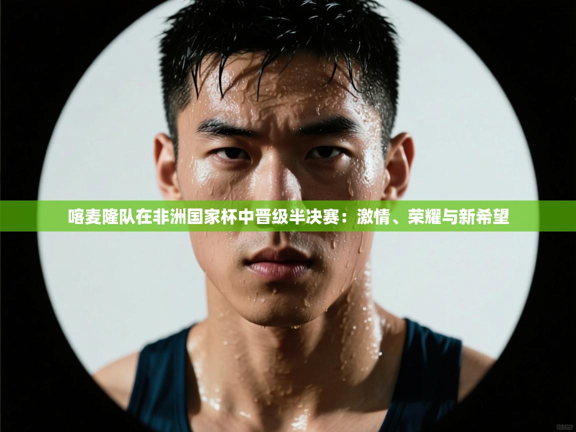 喀麦隆队在非洲国家杯中晋级半决赛:激情、荣耀与新希望 第2张